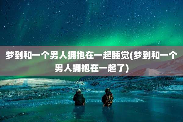 梦到和一个男人拥抱在一起睡觉(梦到和一个男人拥抱在一起了)