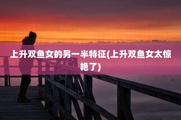 上升双鱼女的另一半特征(上升双鱼女太惊艳了)