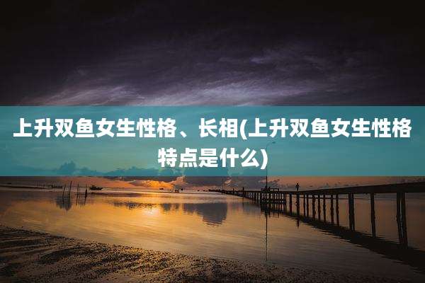 上升双鱼女生性格、长相(上升双鱼女生性格特点是什么)