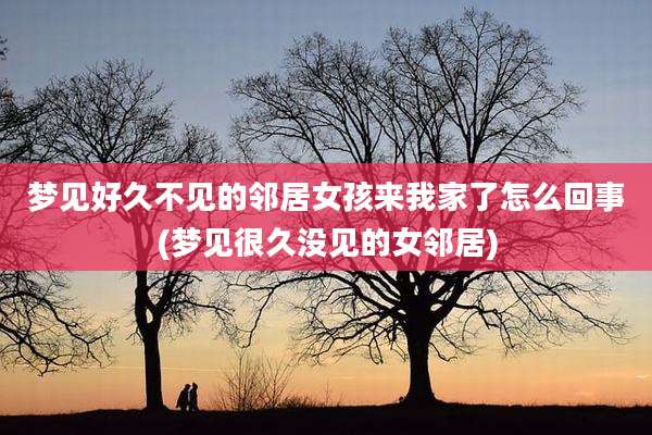 梦见好久不见的邻居女孩来我家了怎么回事(梦见很久没见的女邻居)