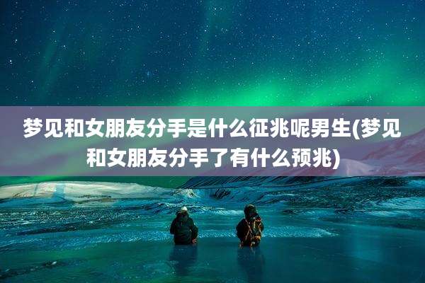 梦见和女朋友分手是什么征兆呢男生(梦见和女朋友分手了有什么预兆)