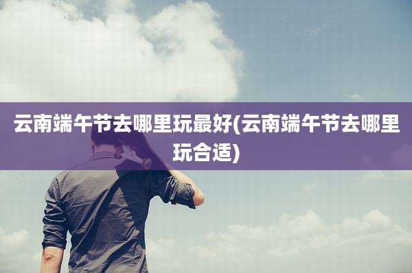 云南端午节去哪里玩最好(云南端午节去哪里玩合适)