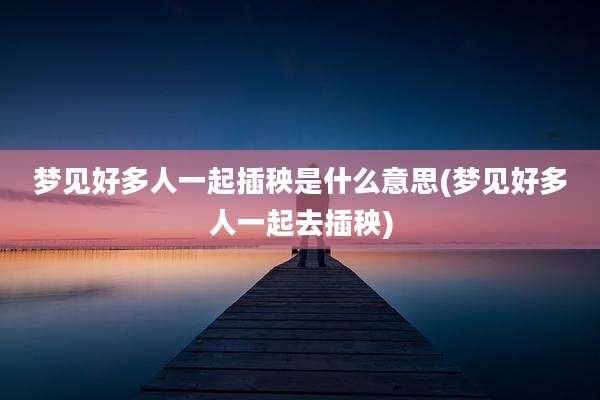梦见好多人一起插秧是什么意思(梦见好多人一起去插秧)