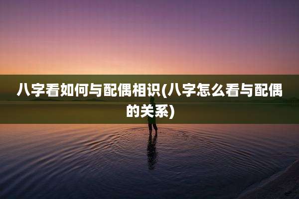 八字看如何与配偶相识(八字怎么看与配偶的关系)