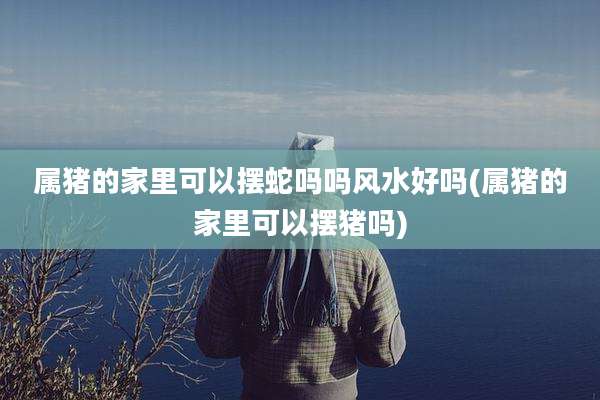 属猪的家里可以摆蛇吗吗风水好吗(属猪的家里可以摆猪吗)
