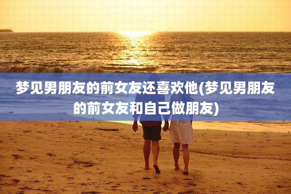 梦见男朋友的前女友还喜欢他(梦见男朋友的前女友和自己做朋友)
