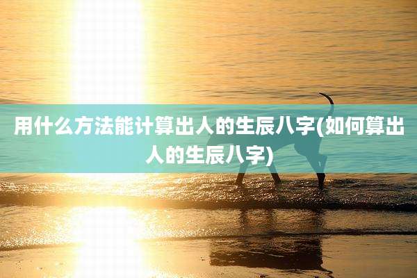 用什么方法能计算出人的生辰八字(如何算出人的生辰八字)