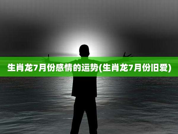 生肖龙7月份感情的运势(生肖龙7月份旧爱)