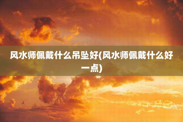 风水师佩戴什么吊坠好(风水师佩戴什么好一点)