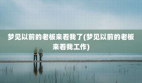梦见以前的老板来看我了(梦见以前的老板来看我工作)