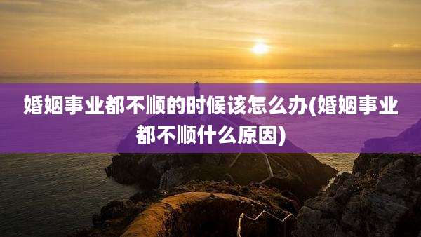 婚姻事业都不顺的时候该怎么办(婚姻事业都不顺什么原因)