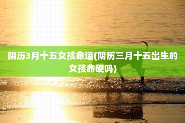 阴历3月十五女孩命运(阴历三月十五出生的女孩命硬吗)