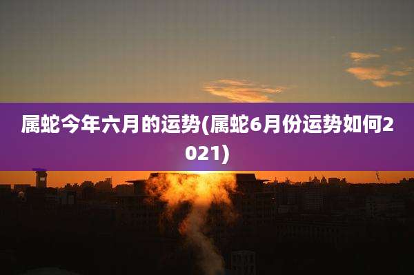 属蛇今年六月的运势(属蛇6月份运势如何2021)