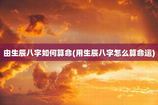 由生辰八字如何算命(用生辰八字怎么算命运)