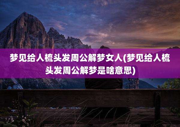 梦见给人梳头发周公解梦女人(梦见给人梳头发周公解梦是啥意思)