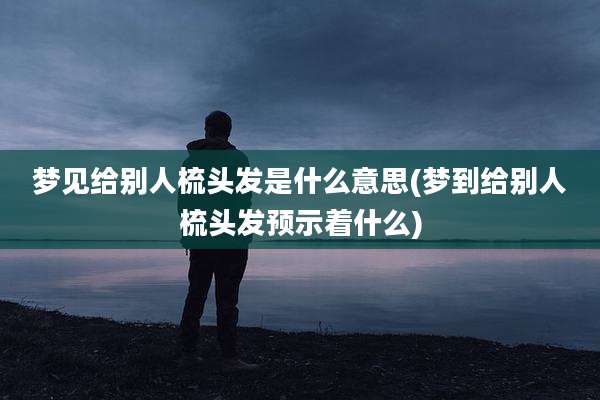 梦见给别人梳头发是什么意思(梦到给别人梳头发预示着什么)
