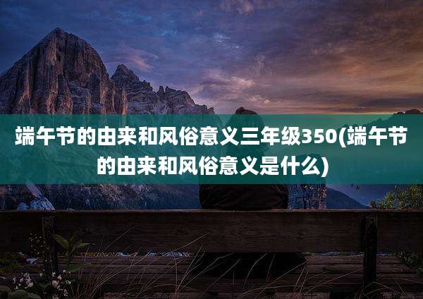端午节的由来和风俗意义三年级350(端午节的由来和风俗意义是什么)