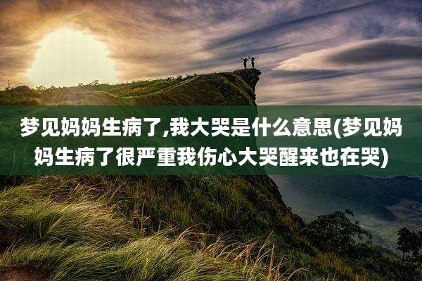 梦见妈妈生病了,我大哭是什么意思(梦见妈妈生病了很严重我伤心大哭醒来也在哭)