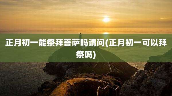 正月初一能祭拜菩萨吗请问(正月初一可以拜祭吗)