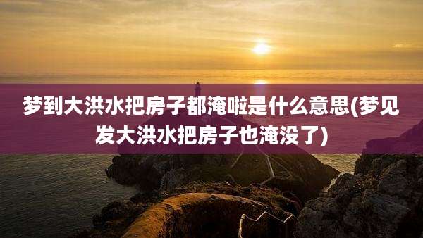 梦到大洪水把房子都淹啦是什么意思(梦见发大洪水把房子也淹没了)