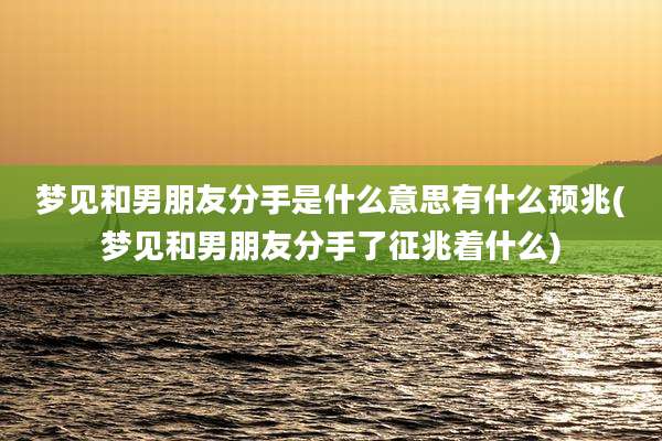 梦见和男朋友分手是什么意思有什么预兆(梦见和男朋友分手了征兆着什么)