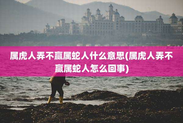 属虎人弄不赢属蛇人什么意思(属虎人弄不赢属蛇人怎么回事)