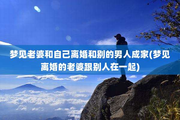 梦见老婆和自己离婚和别的男人成家(梦见离婚的老婆跟别人在一起)