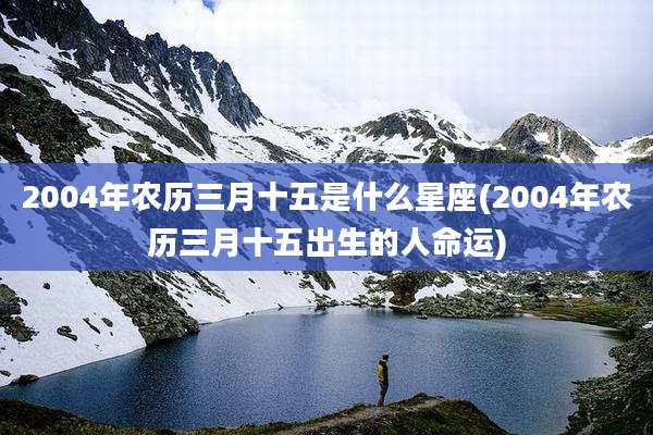 2004年农历三月十五是什么星座(2004年农历三月十五出生的人命运)