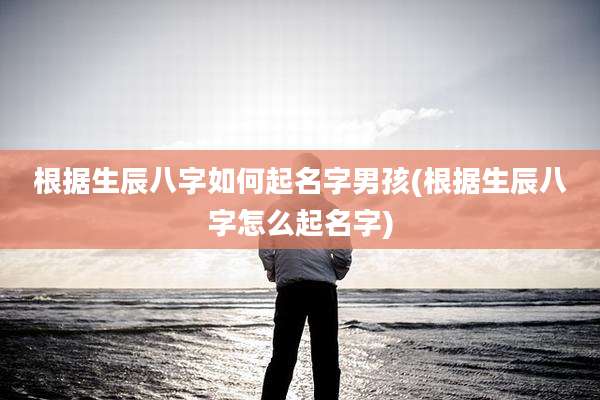 根据生辰八字如何起名字男孩(根据生辰八字怎么起名字)