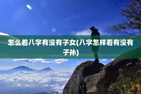 怎么看八字有没有子女(八字怎样看有没有子孙)