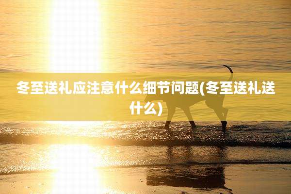 冬至送礼应注意什么细节问题(冬至送礼送什么)
