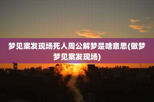 梦见案发现场死人周公解梦是啥意思(做梦梦见案发现场)