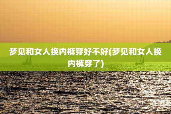 梦见和女人换内裤穿好不好(梦见和女人换内裤穿了)