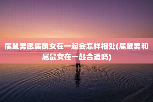 属鼠男跟属鼠女在一起会怎样相处(属鼠男和属鼠女在一起合适吗)