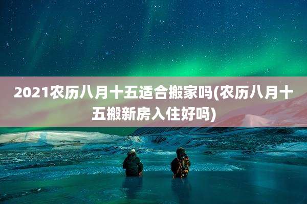 2021农历八月十五适合搬家吗(农历八月十五搬新房入住好吗)