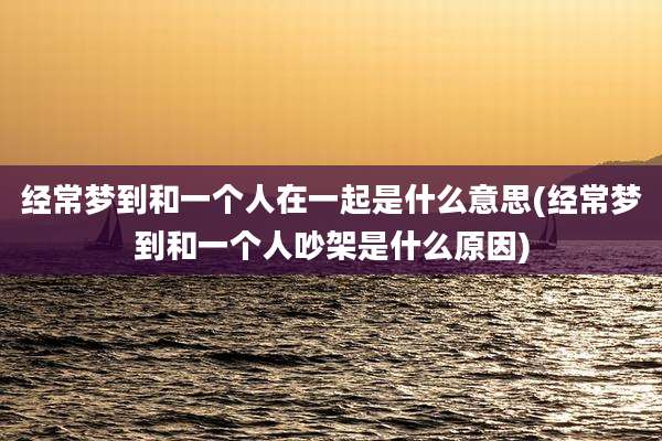 经常梦到和一个人在一起是什么意思(经常梦到和一个人吵架是什么原因)