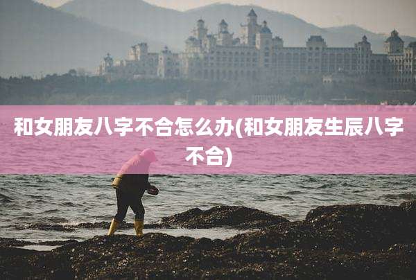 和女朋友八字不合怎么办(和女朋友生辰八字不合)