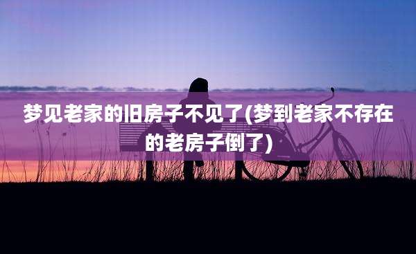 梦见老家的旧房子不见了(梦到老家不存在的老房子倒了)
