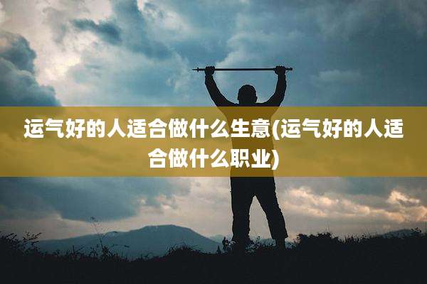 运气好的人适合做什么生意(运气好的人适合做什么职业)