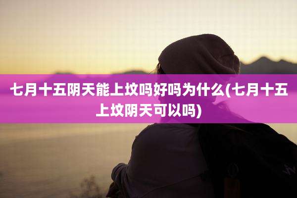 七月十五阴天能上坟吗好吗为什么(七月十五上坟阴天可以吗)