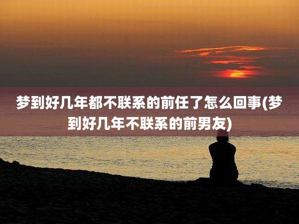 梦到好几年都不联系的前任了怎么回事(梦到好几年不联系的前男友)