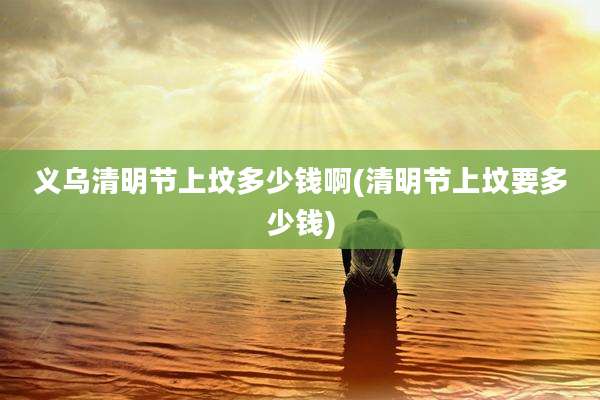 义乌清明节上坟多少钱啊(清明节上坟要多少钱)