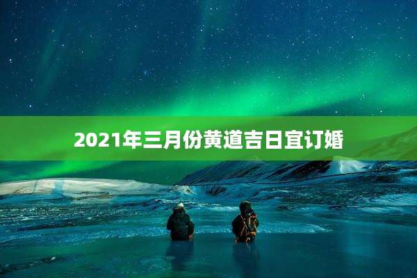 2021年三月份黄道吉日宜订婚