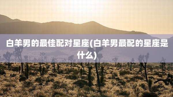 白羊男的最佳配对星座(白羊男最配的星座是什么)