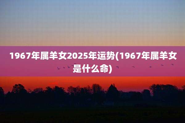 1967年属羊女2025年运势(1967年属羊女是什么命)