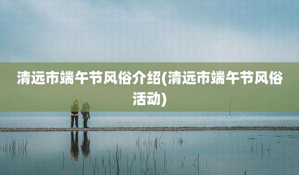 清远市端午节风俗介绍(清远市端午节风俗活动)