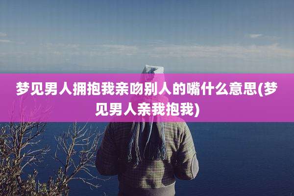 梦见男人拥抱我亲吻别人的嘴什么意思(梦见男人亲我抱我)