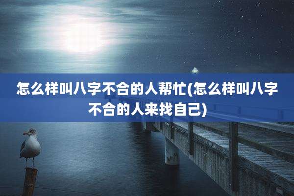 怎么样叫八字不合的人帮忙(怎么样叫八字不合的人来找自己)