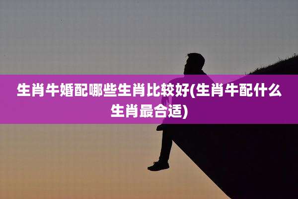 生肖牛婚配哪些生肖比较好(生肖牛配什么生肖最合适)