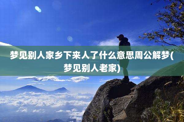 梦见别人家乡下来人了什么意思周公解梦(梦见别人老家)